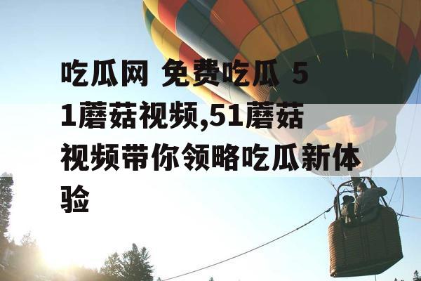 吃瓜网 免费吃瓜 51蘑菇视频,51蘑菇视频带你领略吃瓜新体验 吃瓜网 免费吃瓜 51蘑菇视频,51蘑菇视频带你领略吃瓜新体验