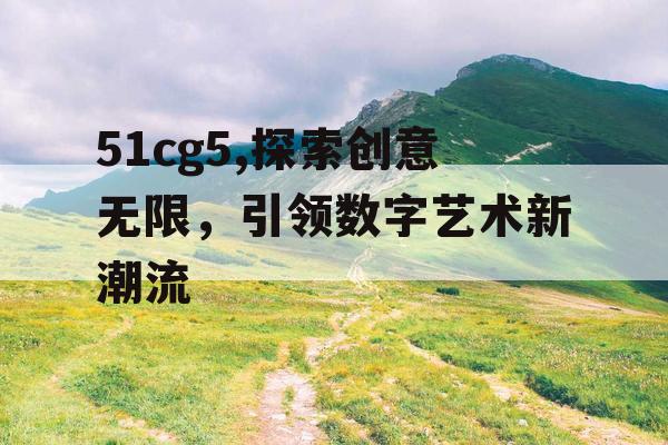 51cg5,探索创意无限,引领数字艺术新潮流 51cg5,探索创意无限,引领数字艺术新潮流