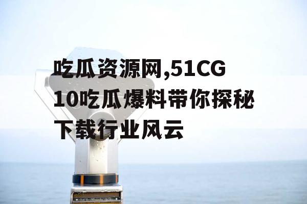 吃瓜资源网,51CG10吃瓜爆料带你探秘下载行业风云 吃瓜资源网,51CG10吃瓜爆料带你探秘下载行业风云