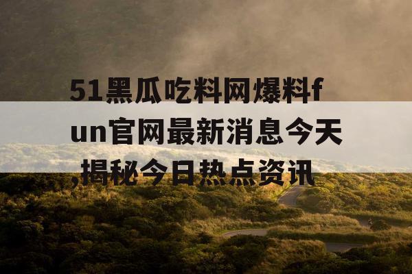 51黑瓜吃料网爆料fun官网最新消息今天,揭秘今日热点资讯 51黑瓜吃料网爆料fun官网最新消息今天,揭秘今日热点资讯