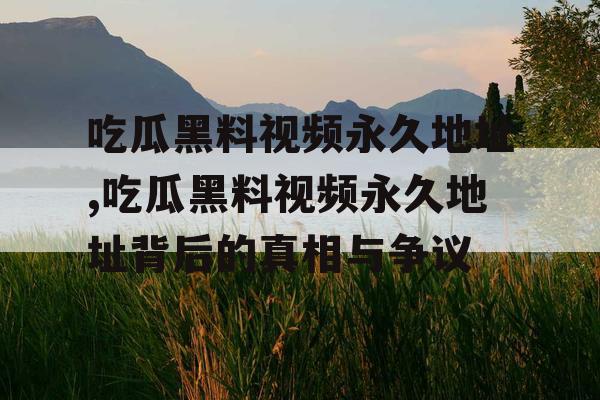 吃瓜黑料视频永久地址,吃瓜黑料视频永久地址背后的真相与争议 吃瓜黑料视频永久地址,吃瓜黑料视频永久地址背后的真相与争议