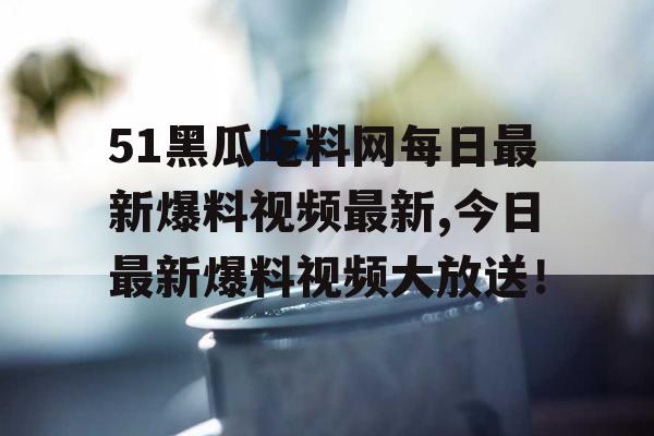51黑瓜吃料网每日最新爆料视频最新,今日最新爆料视频大放送! 51黑瓜吃料网每日最新爆料视频最新,今日最新爆料视频大放送!