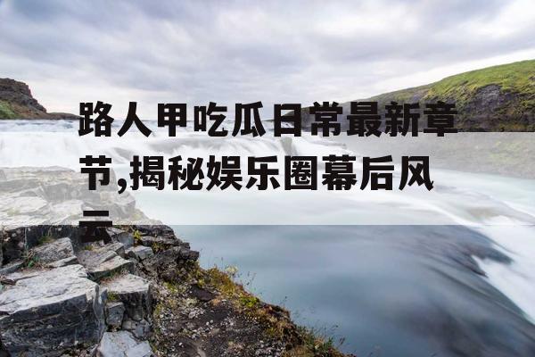 路人甲吃瓜日常最新章节,揭秘娱乐圈幕后风云 路人甲吃瓜日常最新章节,揭秘娱乐圈幕后风云