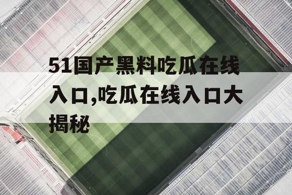 51国产黑料吃瓜在线入口,吃瓜在线入口大揭秘 51国产黑料吃瓜在线入口,吃瓜在线入口大揭秘