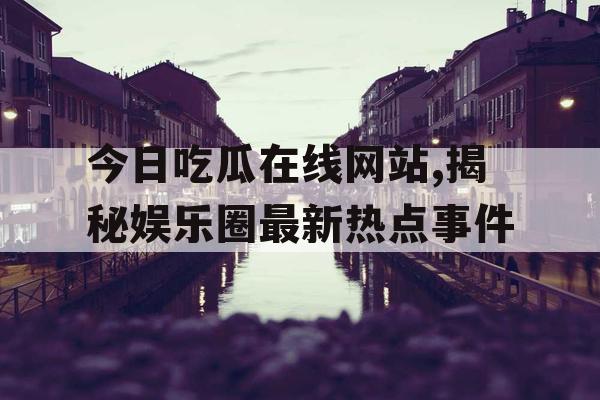 今日吃瓜在线网站,揭秘娱乐圈最新热点事件 今日吃瓜在线网站,揭秘娱乐圈最新热点事件