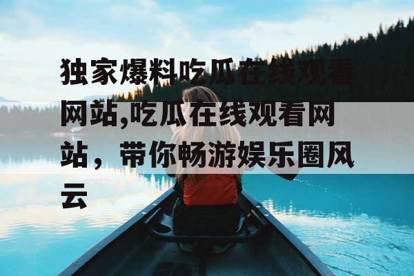 独家爆料吃瓜在线观看网站,吃瓜在线观看网站,带你畅游娱乐圈风云 独家爆料吃瓜在线观看网站,吃瓜在线观看网站,带你畅游娱乐圈风云