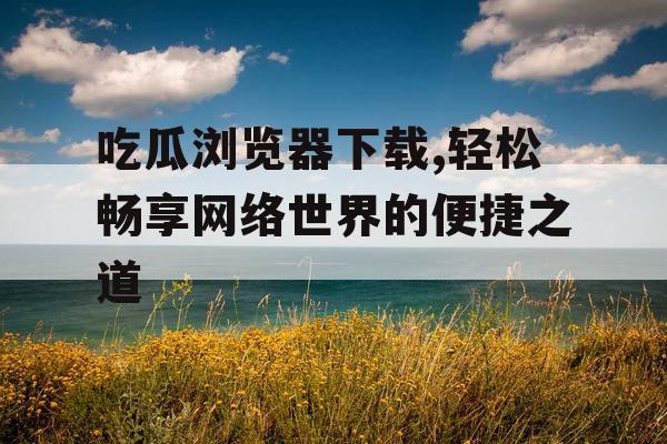 吃瓜浏览器下载,轻松畅享网络世界的便捷之道 吃瓜浏览器下载,轻松畅享网络世界的便捷之道