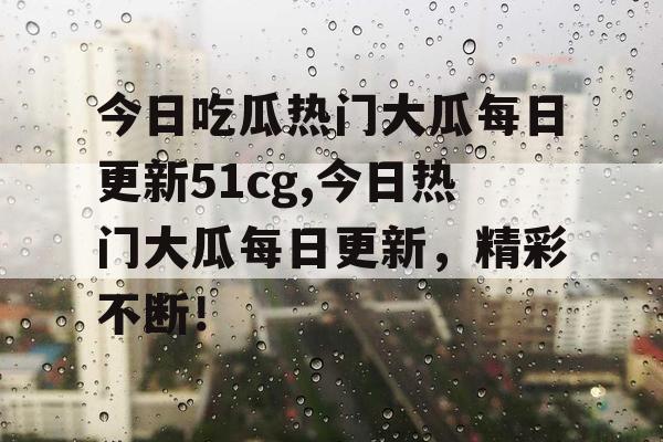 今日吃瓜热门大瓜每日更新51cg,今日热门大瓜每日更新,精彩不断! 今日吃瓜热门大瓜每日更新51cg,今日热门大瓜每日更新,精彩不断!