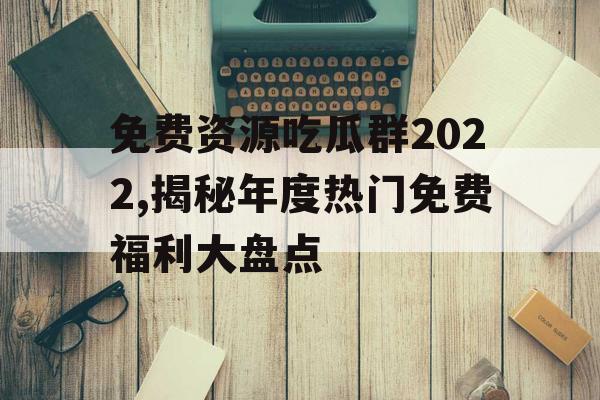 免费资源吃瓜群2022,揭秘年度热门免费福利大盘点 免费资源吃瓜群2022,揭秘年度热门免费福利大盘点