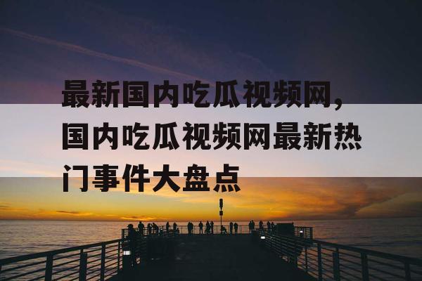 最新国内吃瓜视频网,国内吃瓜视频网最新热门事件大盘点 最新国内吃瓜视频网,国内吃瓜视频网最新热门事件大盘点