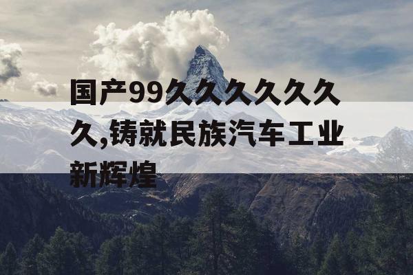 国产99久久久久久久久,铸就民族汽车工业新辉煌 国产99久久久久久久久,铸就民族汽车工业新辉煌