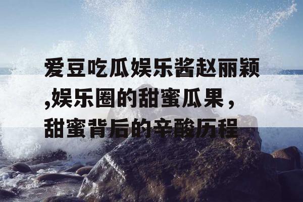 爱豆吃瓜娱乐酱赵丽颖,娱乐圈的甜蜜瓜果,甜蜜背后的辛酸历程 爱豆吃瓜娱乐酱赵丽颖,娱乐圈的甜蜜瓜果,甜蜜背后的辛酸历程
