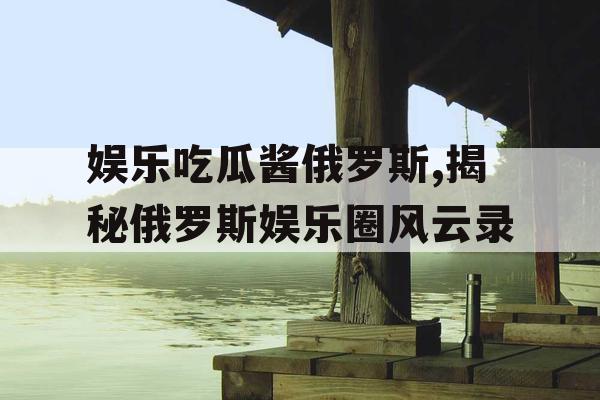 娱乐吃瓜酱俄罗斯,揭秘俄罗斯娱乐圈风云录 娱乐吃瓜酱俄罗斯,揭秘俄罗斯娱乐圈风云录