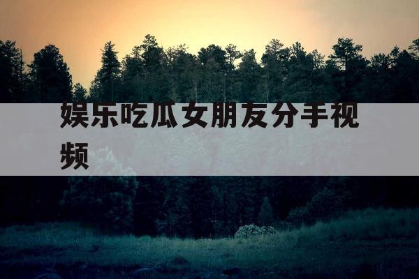 娱乐吃瓜女朋友分手视频 娱乐吃瓜女朋友分手视频