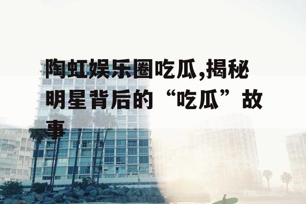 陶虹娱乐圈吃瓜,揭秘明星背后的“吃瓜”故事 陶虹娱乐圈吃瓜,揭秘明星背后的“吃瓜”故事