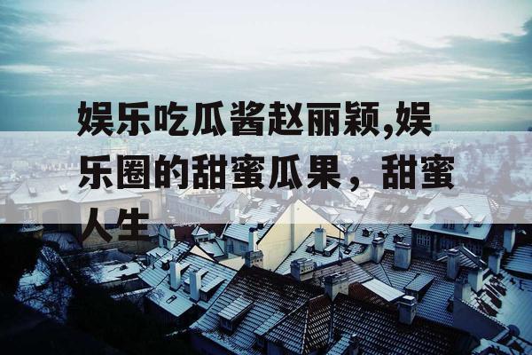 娱乐吃瓜酱赵丽颖,娱乐圈的甜蜜瓜果,甜蜜人生 娱乐吃瓜酱赵丽颖,娱乐圈的甜蜜瓜果,甜蜜人生