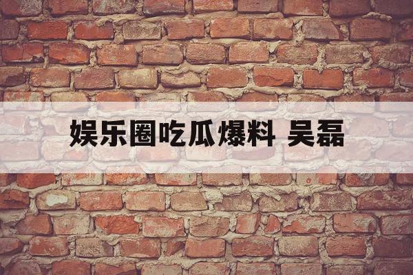 娱乐圈吃瓜爆料 吴磊 娱乐圈吃瓜爆料 吴磊