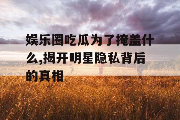 娱乐圈吃瓜为了掩盖什么,揭开明星隐私背后的真相 娱乐圈吃瓜为了掩盖什么,揭开明星隐私背后的真相