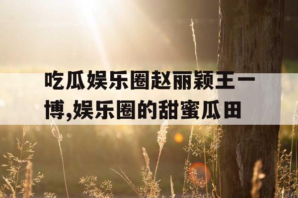 吃瓜娱乐圈赵丽颖王一博,娱乐圈的甜蜜瓜田 吃瓜娱乐圈赵丽颖王一博,娱乐圈的甜蜜瓜田