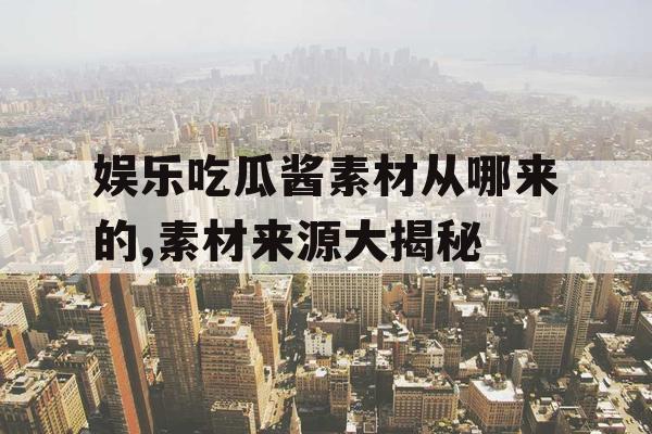 娱乐吃瓜酱素材从哪来的,素材来源大揭秘 娱乐吃瓜酱素材从哪来的,素材来源大揭秘