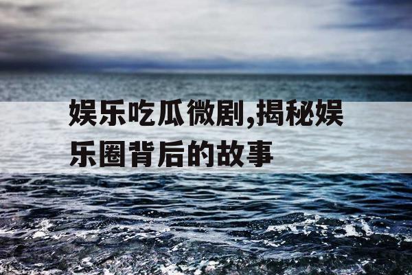 娱乐吃瓜微剧,揭秘娱乐圈背后的故事 娱乐吃瓜微剧,揭秘娱乐圈背后的故事