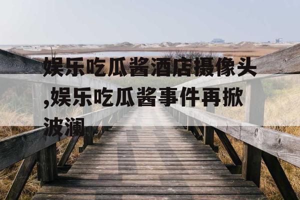 娱乐吃瓜酱酒店摄像头,娱乐吃瓜酱事件再掀波澜 娱乐吃瓜酱酒店摄像头,娱乐吃瓜酱事件再掀波澜