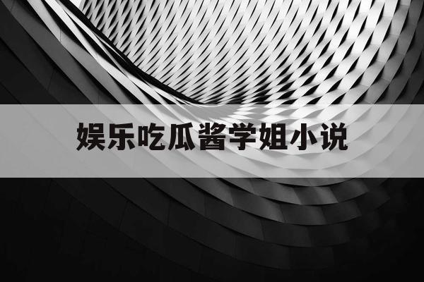 娱乐吃瓜酱学姐小说 娱乐吃瓜酱学姐小说