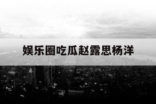 娱乐圈吃瓜赵露思杨洋 娱乐圈吃瓜赵露思杨洋