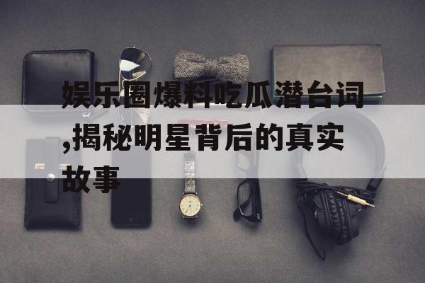 娱乐圈爆料吃瓜潜台词,揭秘明星背后的真实故事 娱乐圈爆料吃瓜潜台词,揭秘明星背后的真实故事