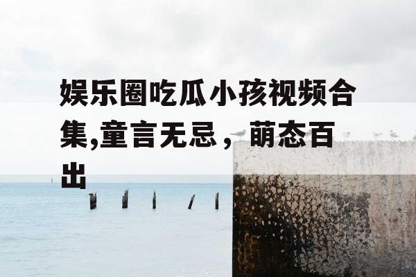 娱乐圈吃瓜小孩视频合集,童言无忌,萌态百出 娱乐圈吃瓜小孩视频合集,童言无忌,萌态百出