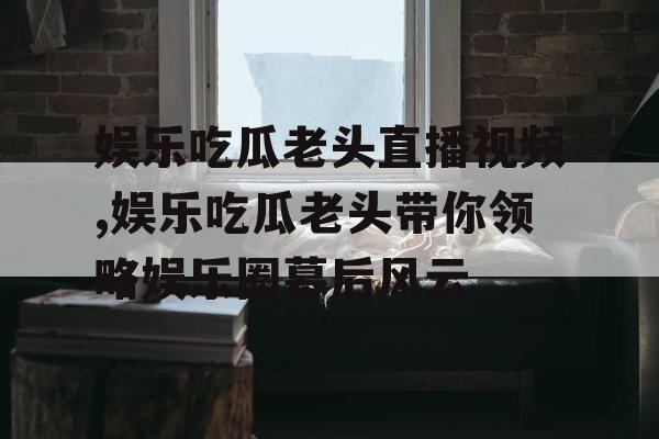 娱乐吃瓜老头直播视频,娱乐吃瓜老头带你领略娱乐圈幕后风云 娱乐吃瓜老头直播视频,娱乐吃瓜老头带你领略娱乐圈幕后风云