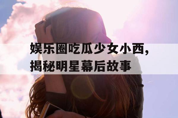 娱乐圈吃瓜少女小西,揭秘明星幕后故事 娱乐圈吃瓜少女小西,揭秘明星幕后故事