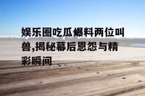 娱乐圈吃瓜爆料两位叫兽,揭秘幕后恩怨与精彩瞬间 娱乐圈吃瓜爆料两位叫兽,揭秘幕后恩怨与精彩瞬间