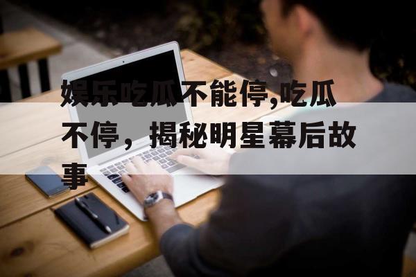 娱乐吃瓜不能停,吃瓜不停,揭秘明星幕后故事 娱乐吃瓜不能停,吃瓜不停,揭秘明星幕后故事