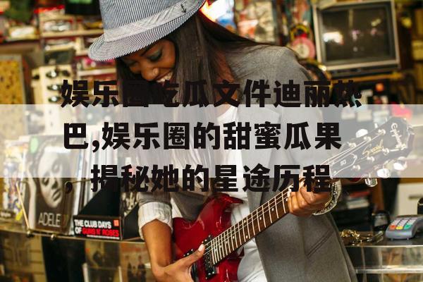 娱乐圈吃瓜文件迪丽热巴,娱乐圈的甜蜜瓜果,揭秘她的星途历程 娱乐圈吃瓜文件迪丽热巴,娱乐圈的甜蜜瓜果,揭秘她的星途历程