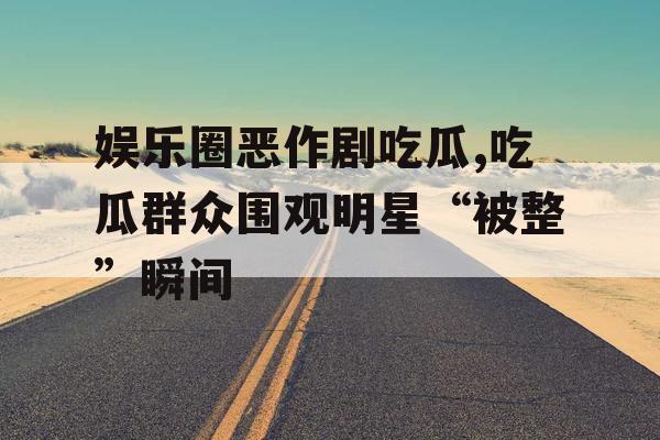 娱乐圈恶作剧吃瓜,吃瓜群众围观明星“被整”瞬间 娱乐圈恶作剧吃瓜,吃瓜群众围观明星“被整”瞬间