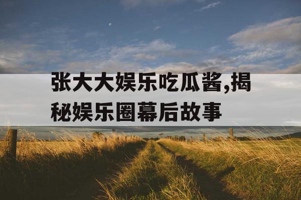 张大大娱乐吃瓜酱,揭秘娱乐圈幕后故事 张大大娱乐吃瓜酱,揭秘娱乐圈幕后故事