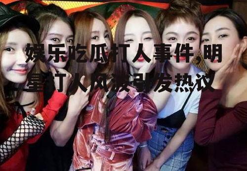 娱乐吃瓜打人事件,明星打人风波引发热议