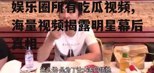 娱乐圈所有吃瓜视频,海量视频揭露明星幕后真相