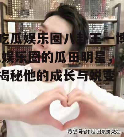 吃瓜娱乐圈八卦王一博,娱乐圈的瓜田明星，揭秘他的成长与蜕变