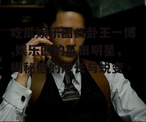 吃瓜娱乐圈八卦王一博,娱乐圈的瓜田明星，揭秘他的成长与蜕变