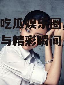 明星吃瓜娱乐圈,幕后故事与精彩瞬间