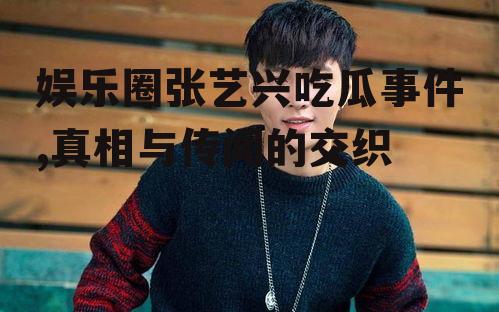 娱乐圈张艺兴吃瓜事件,真相与传闻的交织