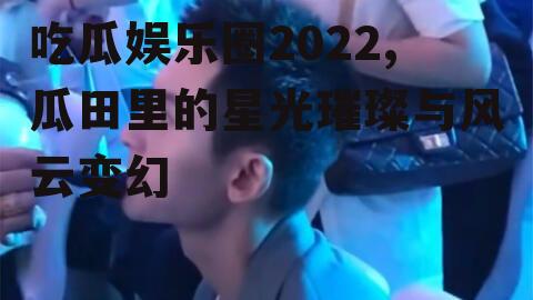 吃瓜娱乐圈2022,瓜田里的星光璀璨与风云变幻