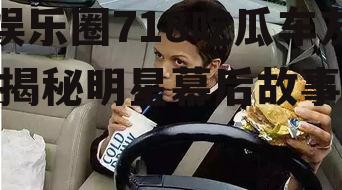 娱乐圈718吃瓜车友,揭秘明星幕后故事