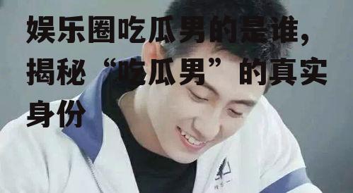 娱乐圈吃瓜男的是谁,揭秘“吃瓜男”的真实身份
