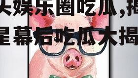 猪头娱乐圈吃瓜,揭秘明星幕后吃瓜大揭秘