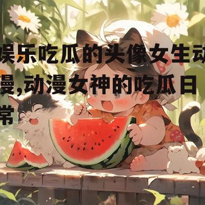 娱乐吃瓜的头像女生动漫,动漫女神的吃瓜日常
