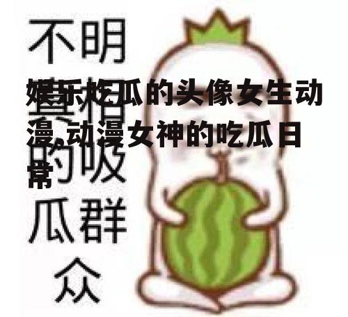 娱乐吃瓜的头像女生动漫,动漫女神的吃瓜日常