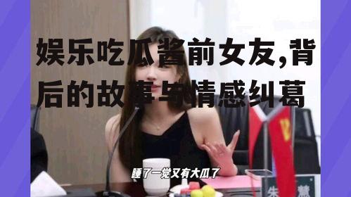 娱乐吃瓜酱前女友,背后的故事与情感纠葛